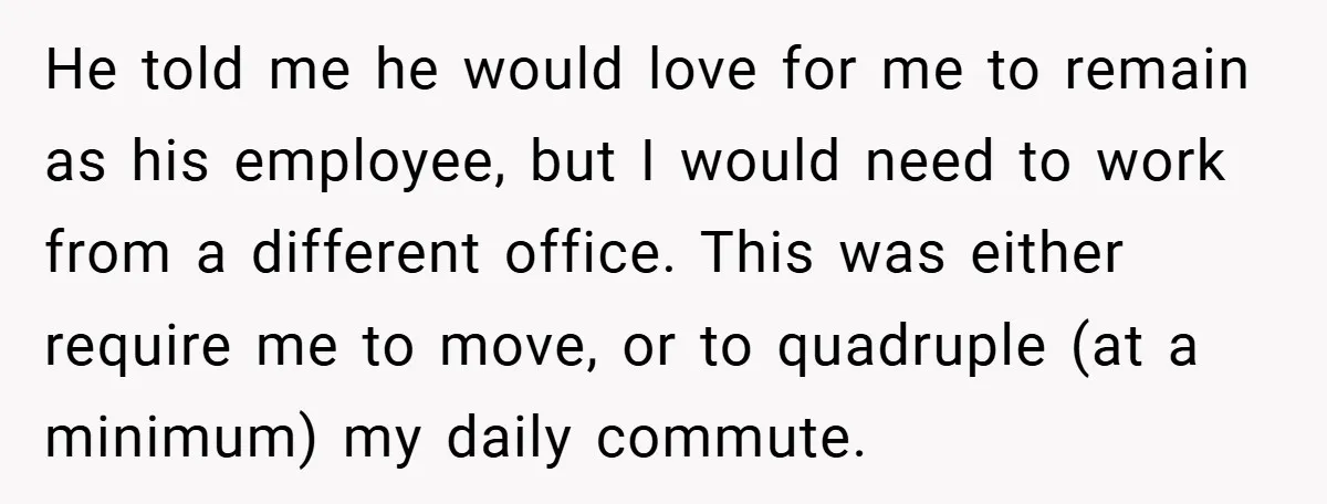 He told me he would love for me to remain as his employee, but I would need to work from a different office. This was either require me to move,...