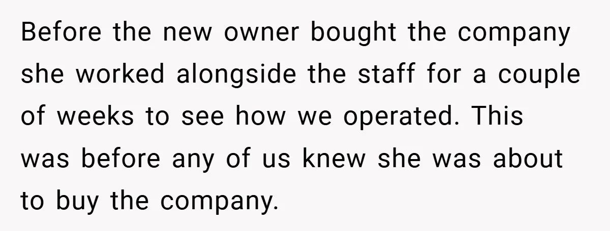 Before the new owner bought the company she worked alongside the staff for a couple of weeks to see how we operated. This was before any of us knew she...