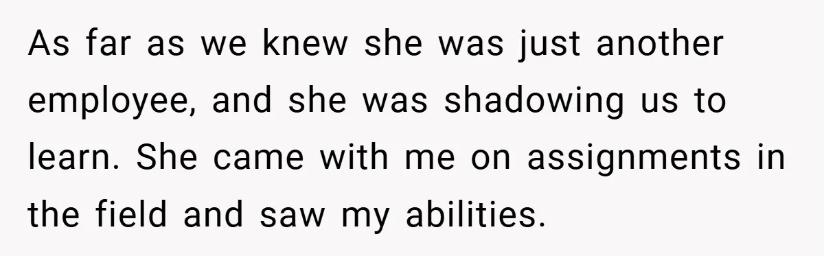 As far as we knew she was just another employee, and she was shadowing us to learn. She came with me on assignments in the field and saw my abilities.