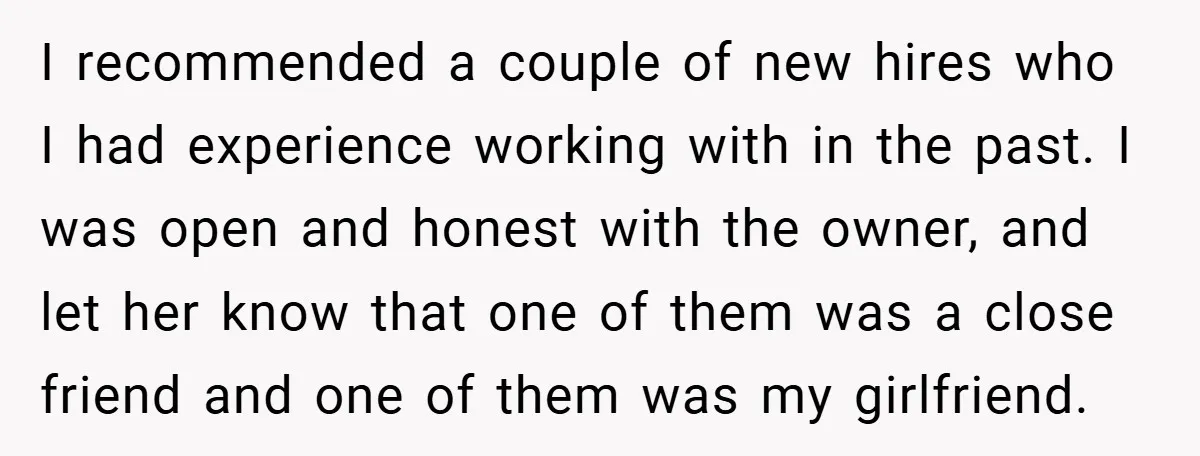 I recommended a couple of new hires who I had experience working with in the past. I was open and honest with the owner, and let her know that one...