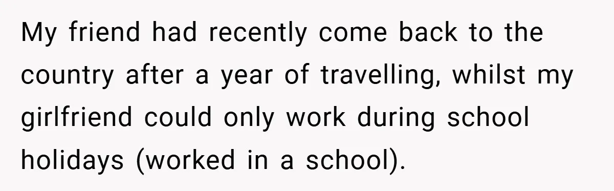 My friend had recently come back to the country after a year of travelling, whilst my girlfriend could only work during school holidays (worked in a school).