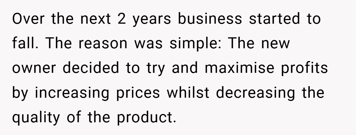 Over the next 2 years business started to fall. The reason was simple: The new owner decided to try and maximise profits by increasing prices whilst decreasing the quality of...