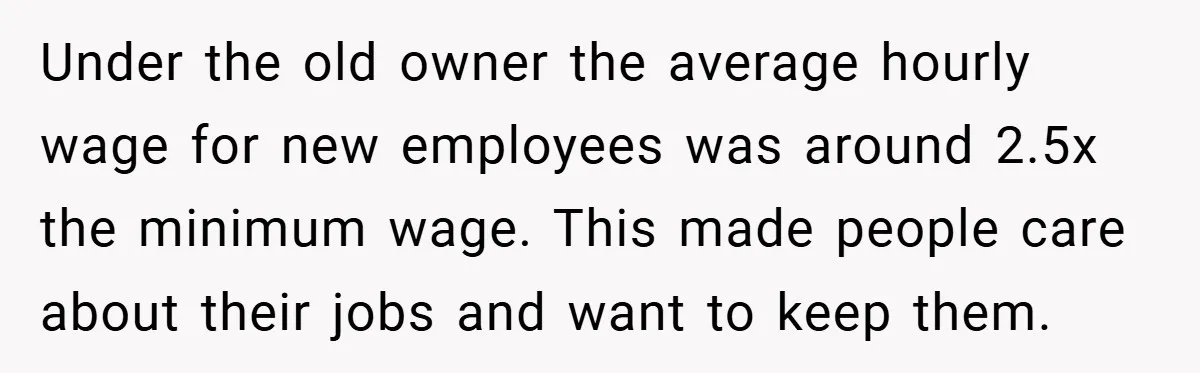 Under the old owner the average hourly wage for new employees was around 2.5x the minimum wage. This made people care about their jobs and want to keep them.