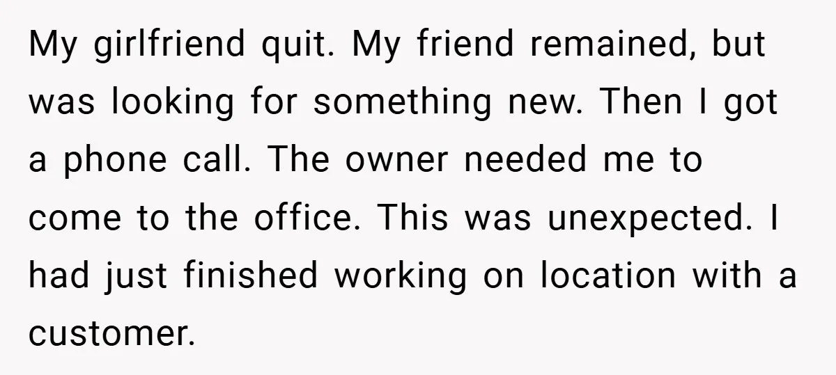My girlfriend quit. My friend remained, but was looking for something new. Then I got a phone call. The owner needed me to come to the office. This was unexpected....