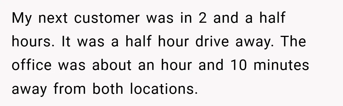 My next customer was in 2 and a half hours. It was a half hour drive away. The office was about an hour and 10 minutes away from both locations.