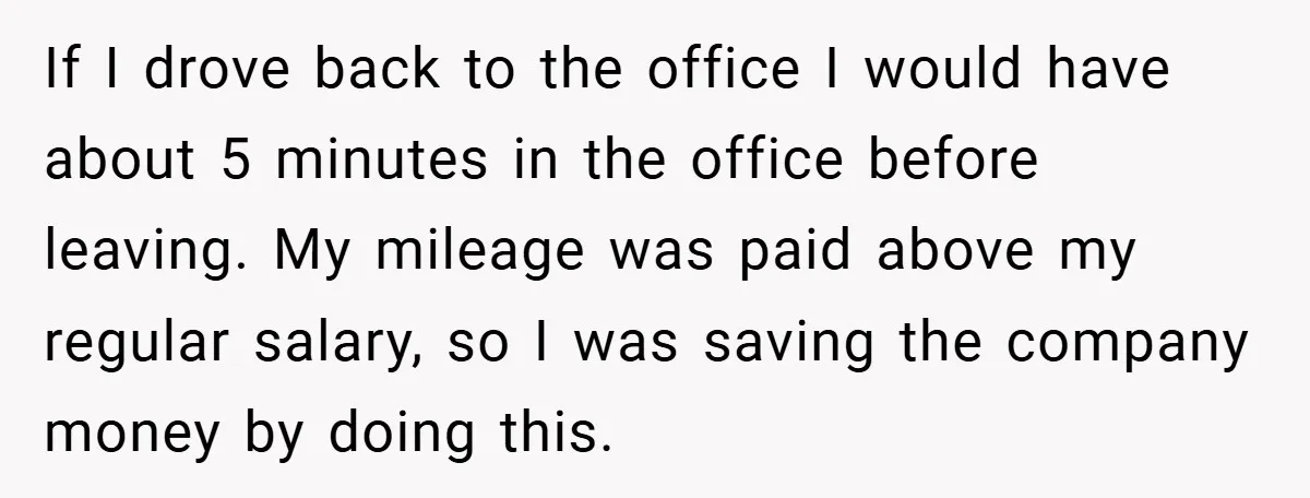If I drove back to the office I would have about 5 minutes in the office before leaving. My mileage was paid above my regular salary, so I was saving...