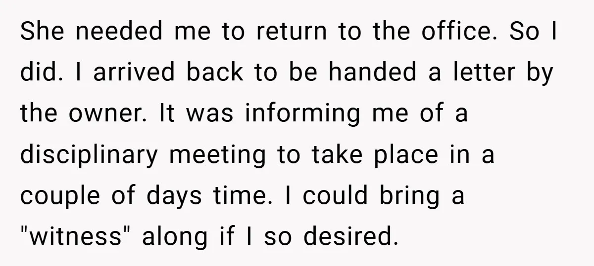She needed me to return to the office. So I did. I arrived back to be handed a letter by the owner. It was informing me of a disciplinary meeting...
