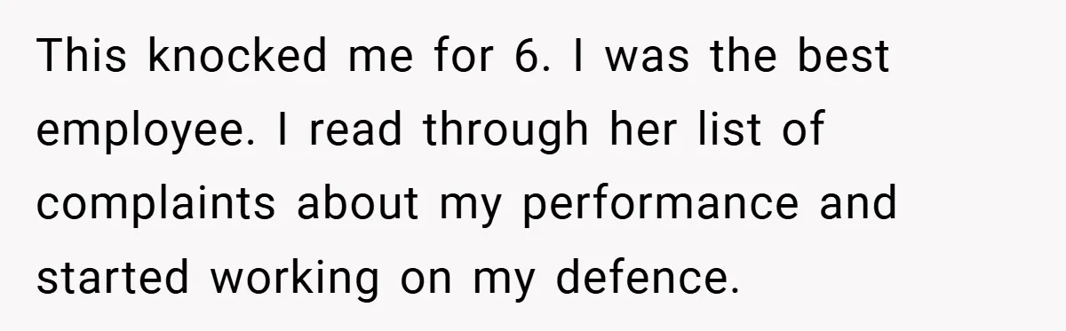 This knocked me for 6. I was the best employee. I read through her list of complaints about my performance and started working on my defence.