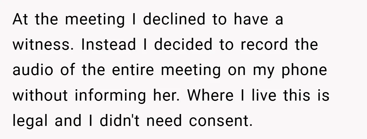 At the meeting I declined to have a witness. Instead I decided to record the audio of the entire meeting on my phone without informing her. Where I live this...