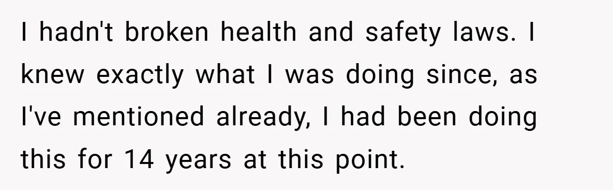 I hadn't broken health and safety laws. I knew exactly what I was doing since, as I've mentioned already, I had been doing this for 14 years at this point.