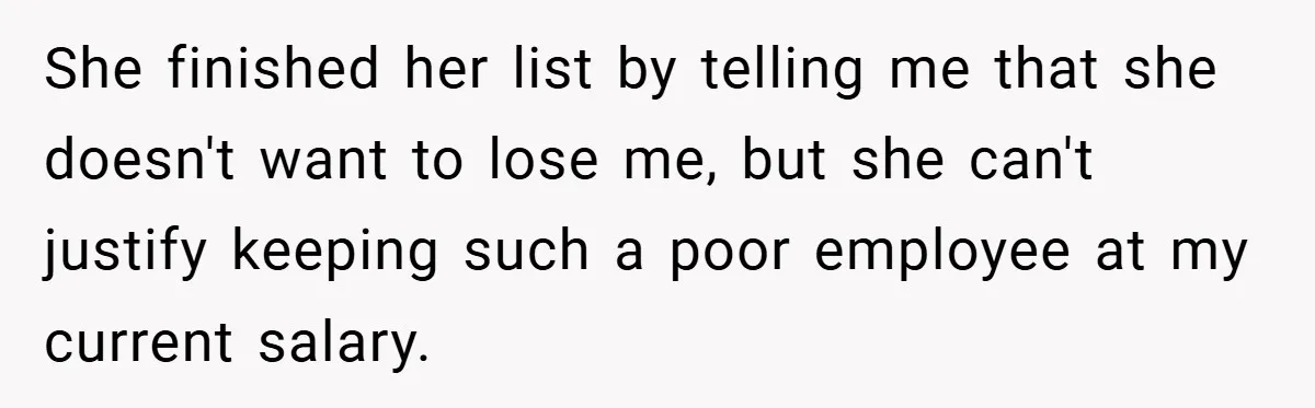She finished her list by telling me that she doesn't want to lose me, but she can't justify keeping such a poor employee at my current salary.