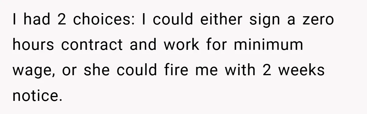 I had 2 choices: I could either sign a zero hours contract and work for minimum wage, or she could fire me with 2 weeks notice.