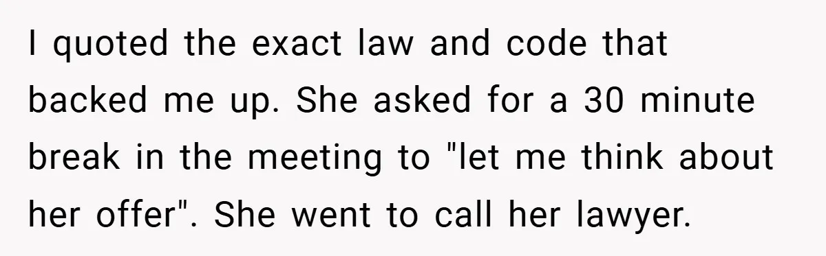 I quoted the exact law and code that backed me up. She asked for a 30 minute break in the meeting to "let me think about her offer". She went...