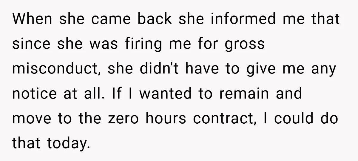 When she came back she informed me that since she was firing me for gross misconduct, she didn't have to give me any notice at all. If I wanted to...