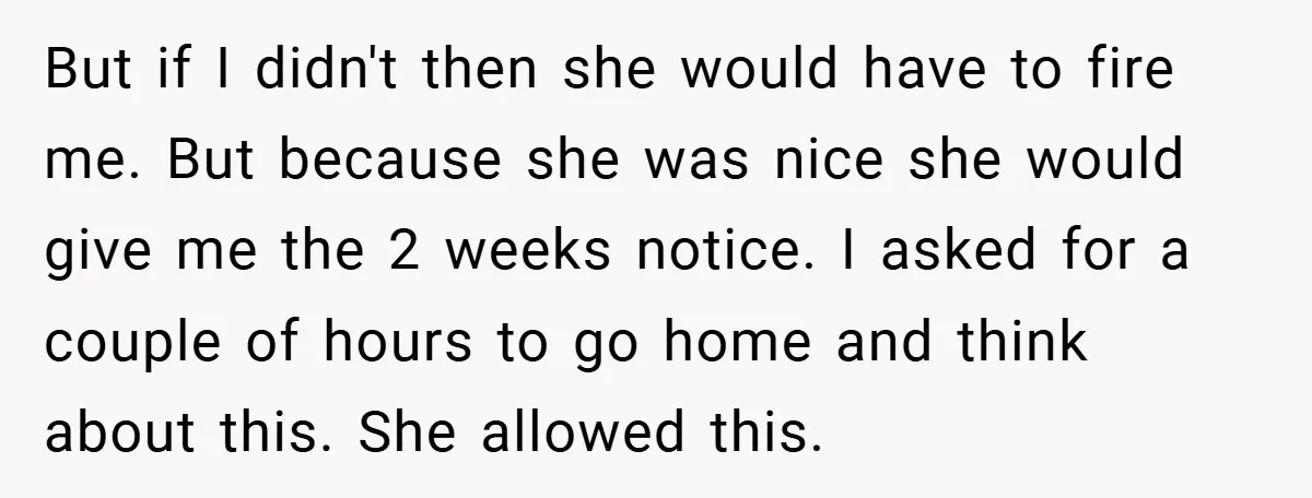 But if I didn't then she would have to fire me. But because she was nice she would give me the 2 weeks notice. I asked for a couple of...