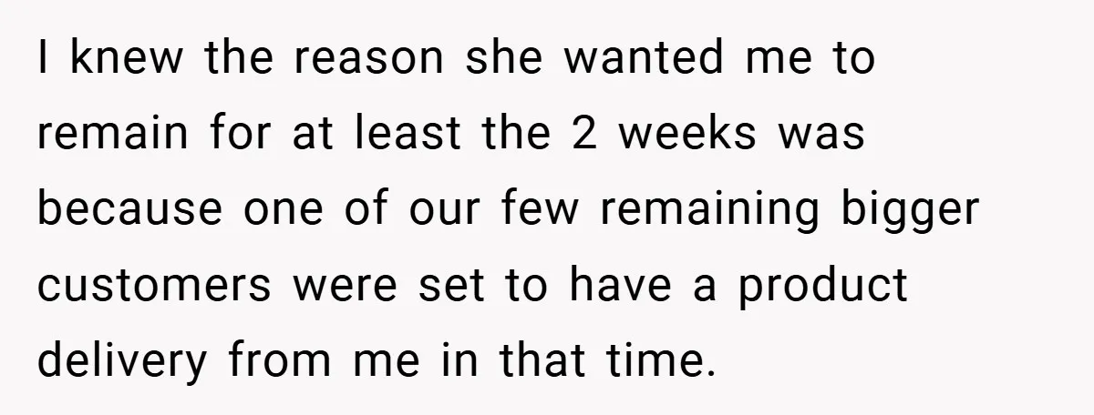 I knew the reason she wanted me to remain for at least the 2 weeks was because one of our few remaining bigger customers were set to have a product...