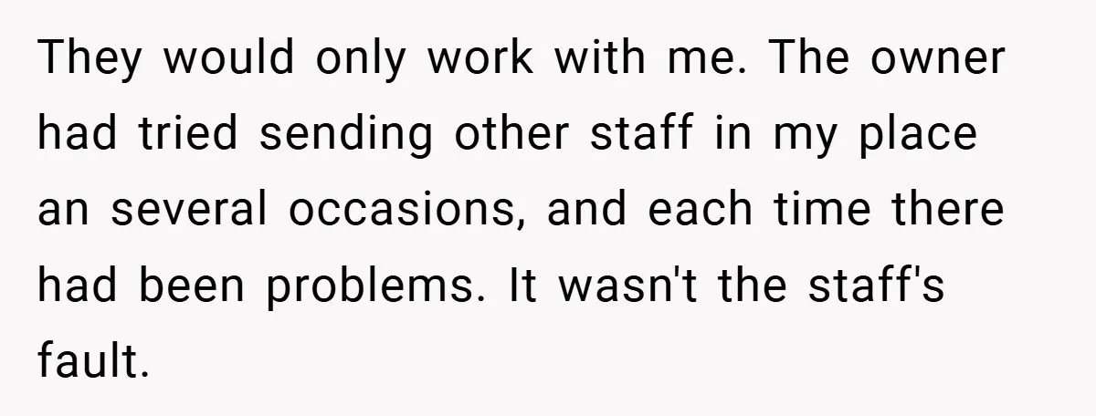 They would only work with me. The owner had tried sending other staff in my place an several occasions, and each time there had been problems. It wasn't the staff's...