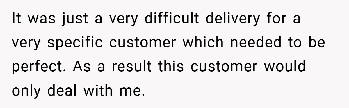 It was just a very difficult delivery for a very specific customer which needed to be perfect. As a result this customer would only deal with me.