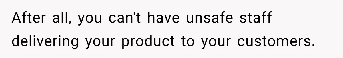 After all, you can't have unsafe staff delivering your product to your customers.