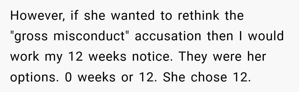 However, if she wanted to rethink the "gross misconduct" accusation then I would work my 12 weeks notice. They were her options. 0 weeks or 12. She chose 12.