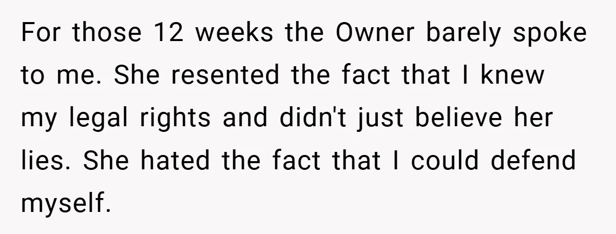 For those 12 weeks the Owner barely spoke to me. She resented the fact that I knew my legal rights and didn't just believe her lies. She hated the fact...