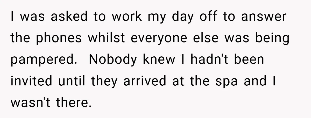 I was asked to work my day off to answer the phones whilst everyone else was being pampered. Nobody knew I hadn't been invited until they arrived at the spa...