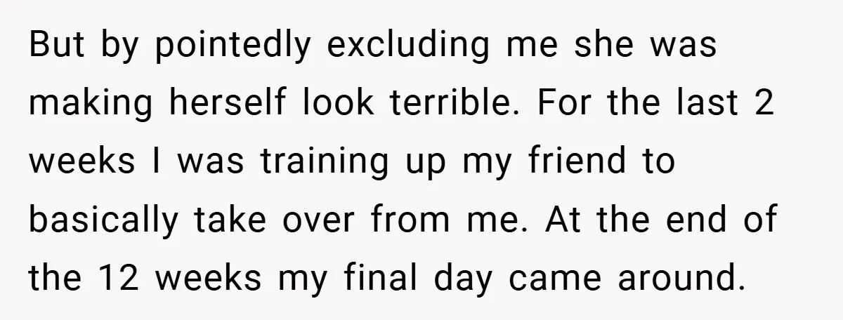 But by pointedly excluding me she was making herself look terrible. For the last 2 weeks I was training up my friend to basically take over from me. At the...