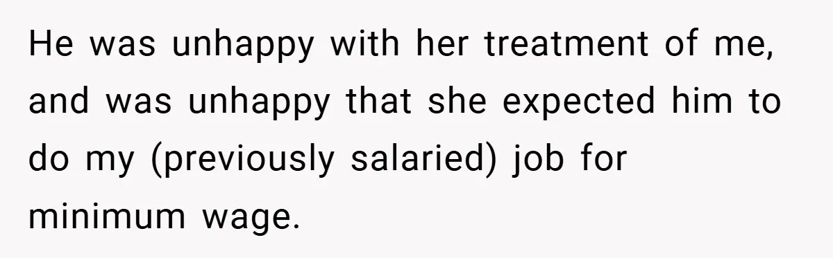 He was unhappy with her treatment of me, and was unhappy that she expected him to do my (previously salaried) job for minimum wage.
