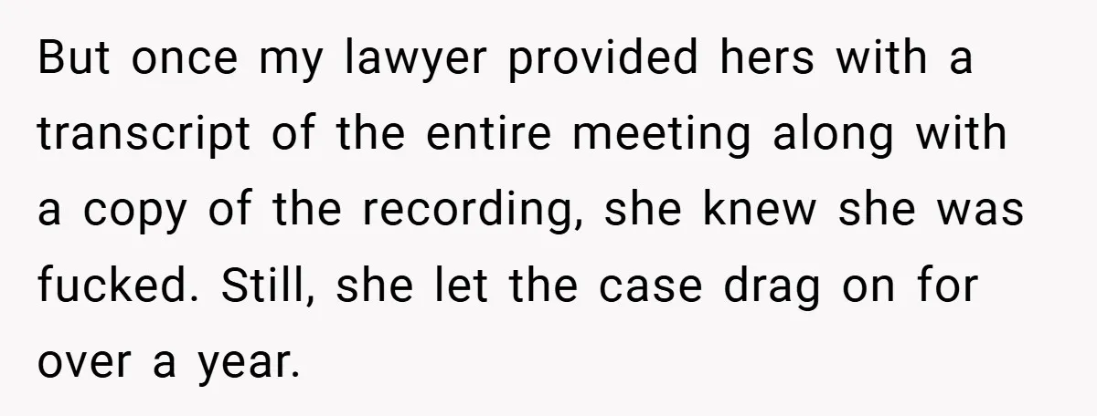 But once my lawyer provided hers with a transcript of the entire meeting along with a copy of the recording, she knew she was fucked. Still, she let the case...