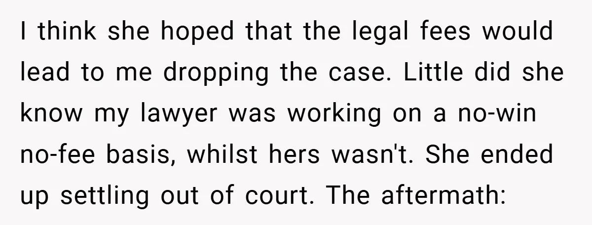 I think she hoped that the legal fees would lead to me dropping the case. Little did she know my lawyer was working on a no-win no-fee basis, whilst hers...