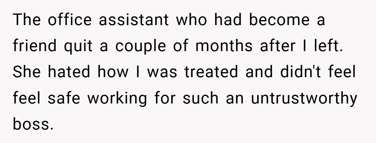The office assistant who had become a friend quit a couple of months after I left. She hated how I was treated and didn't feel feel safe working for such...