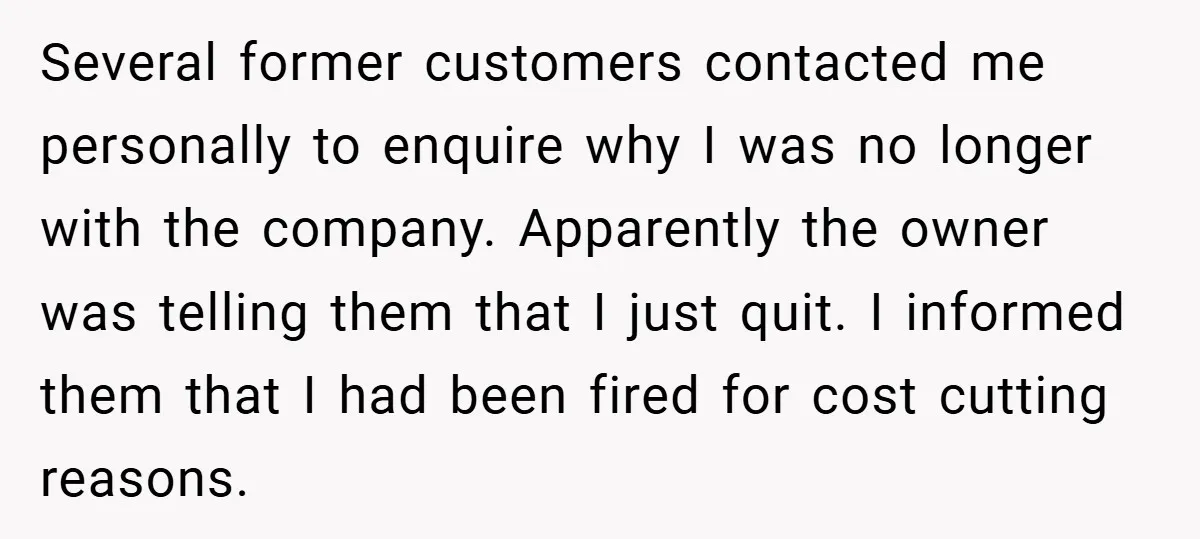 Several former customers contacted me personally to enquire why I was no longer with the company. Apparently the owner was telling them that I just quit. I informed them that...