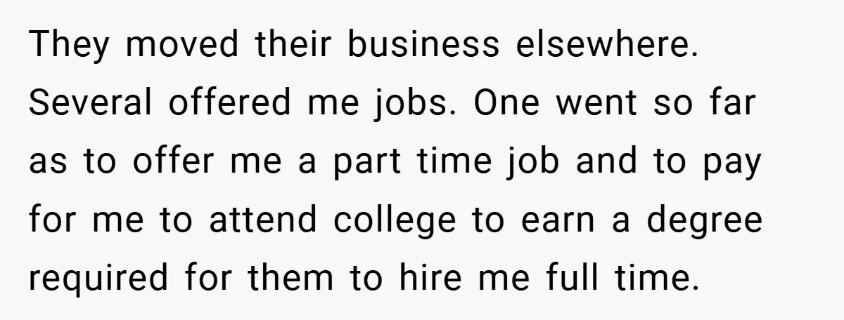 They moved their business elsewhere. Several offered me jobs. One went so far as to offer me a part time job and to pay for me to attend college to...