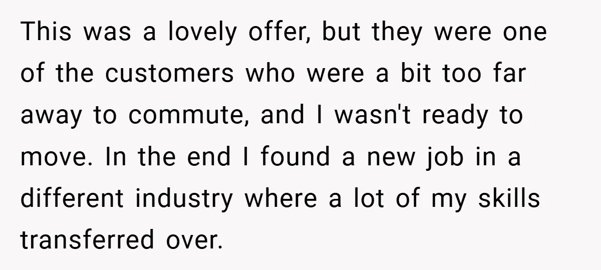This was a lovely offer, but they were one of the customers who were a bit too far away to commute, and I wasn't ready to move. In the end...