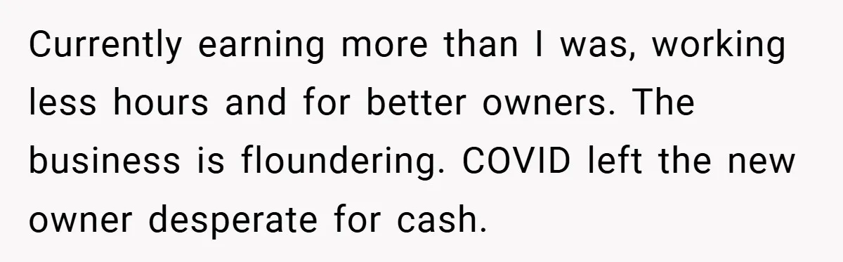 Currently earning more than I was, working less hours and for better owners. The business is floundering. COVID left the new owner desperate for cash.