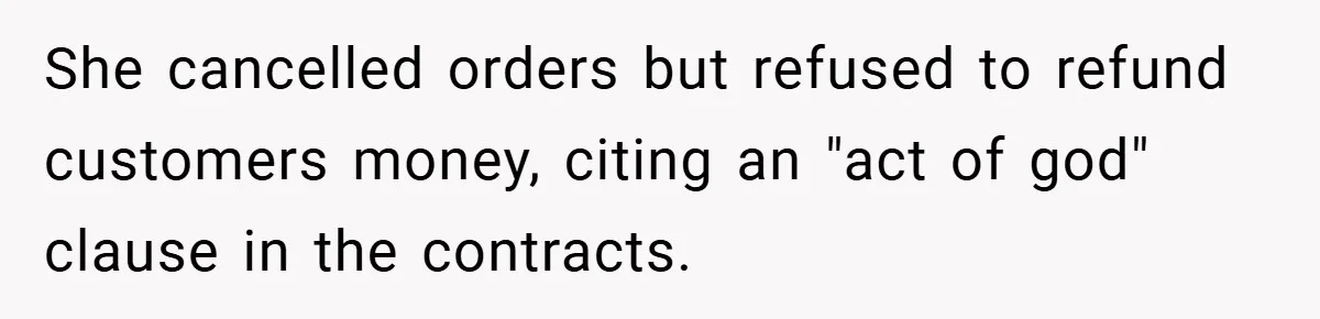 She cancelled orders but refused to refund customers money, citing an "act of god" clause in the contracts.