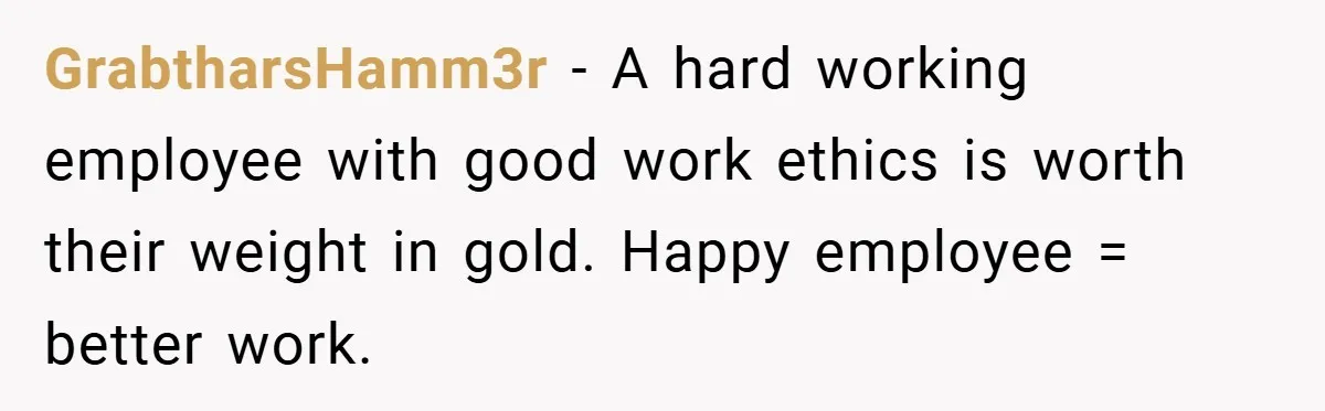 GrabtharsHamm3r − A hard working employee with good work ethics is worth their weight in gold. Happy employee = better work.