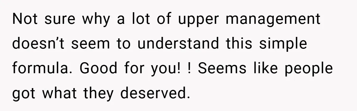 Not sure why a lot of upper management doesn’t seem to understand this simple formula. Good for you! ! Seems like people got what they deserved.