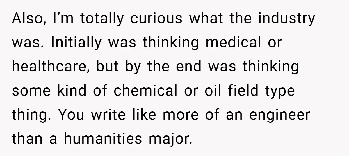 Also, I’m totally curious what the industry was. Initially was thinking medical or healthcare, but by the end was thinking some kind of chemical or oil field type thing. You...