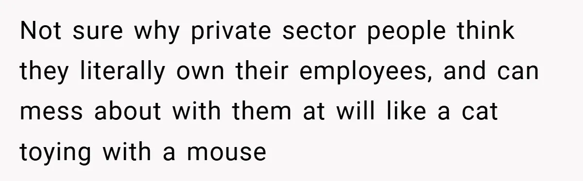 Not sure why private sector people think they literally own their employees, and can mess about with them at will like a cat toying with a mouse
