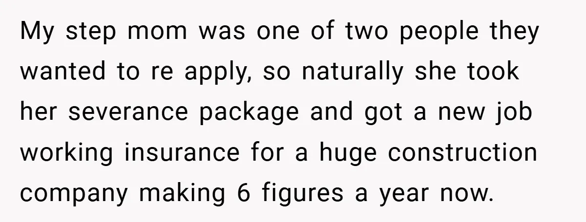 My step mom was one of two people they wanted to re apply, so naturally she took her severance package and got a new job working insurance for a huge...