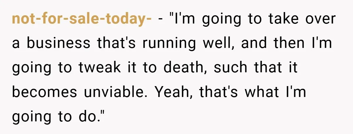 not-for-sale-today- − "I'm going to take over a business that's running well, and then I'm going to tweak it to death, such that it becomes unviable. Yeah, that's what I'm...
