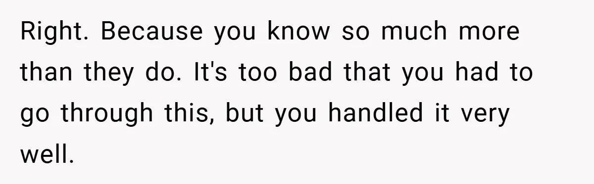 Right. Because you know so much more than they do. It's too bad that you had to go through this, but you handled it very well.