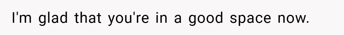 I'm glad that you're in a good space now.