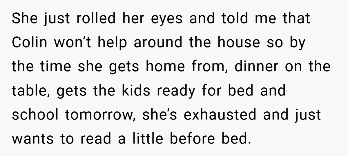 She just rolled her eyes and told me that Colin won’t help around the house so by the time she gets home from, dinner on the table, gets the kids...