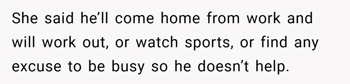 She said he’ll come home from work and will work out, or watch sports, or find any excuse to be busy so he doesn’t help.