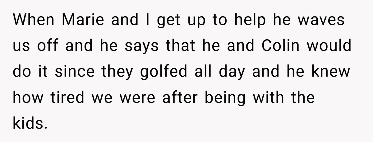 When Marie and I get up to help he waves us off and he says that he and Colin would do it since they golfed all day and he knew...