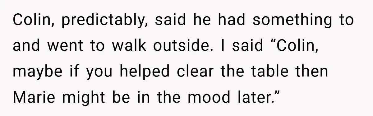 Colin, predictably, said he had something to and went to walk outside. I said “Colin, maybe if you helped clear the table then Marie might be in the mood later.”
