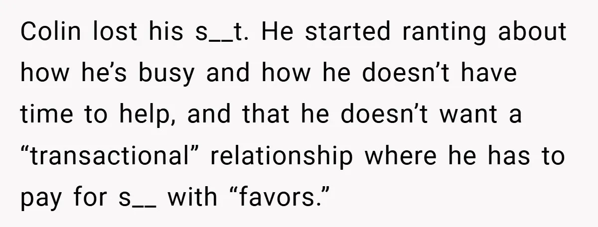 Colin lost his s__t. He started ranting about how he’s busy and how he doesn’t have time to help, and that he doesn’t want a “transactional” relationship where he has...