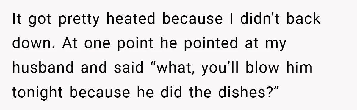 It got pretty heated because I didn’t back down. At one point he pointed at my husband and said “what, you’ll blow him tonight because he did the dishes?”